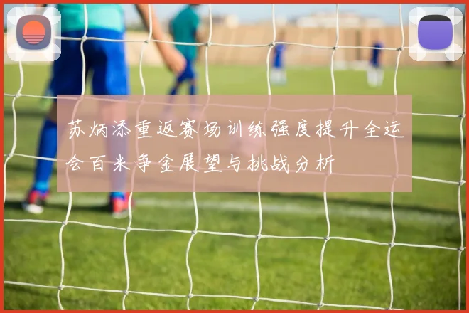 苏炳添重返赛场训练强度提升全运会百米争金展望与挑战分析